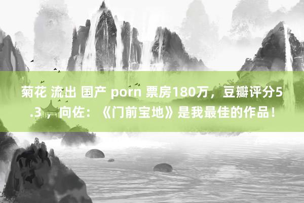 菊花 流出 国产 porn 票房180万，豆瓣评分5.3 ，向佐：《门前宝地》是我最佳的作品！