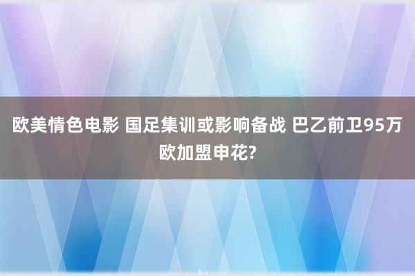 欧美情色电影 国足集训或影响备战 巴乙前卫95万欧加盟申花?