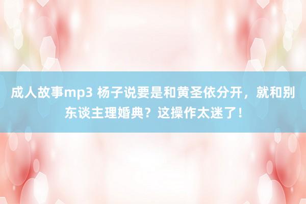 成人故事mp3 杨子说要是和黄圣依分开，就和别东谈主理婚典？这操作太迷了！