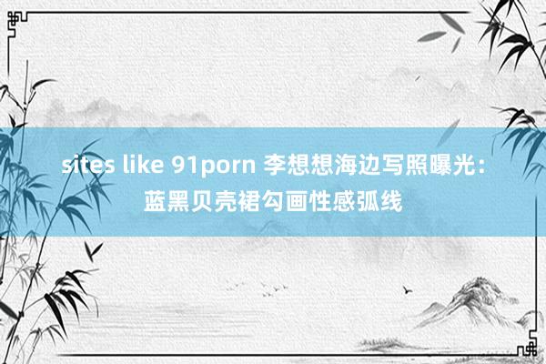 sites like 91porn 李想想海边写照曝光：蓝黑贝壳裙勾画性感弧线