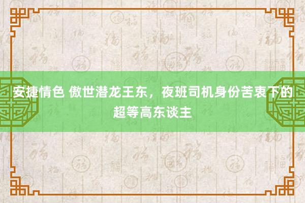 安捷情色 傲世潜龙王东，夜班司机身份苦衷下的超等高东谈主