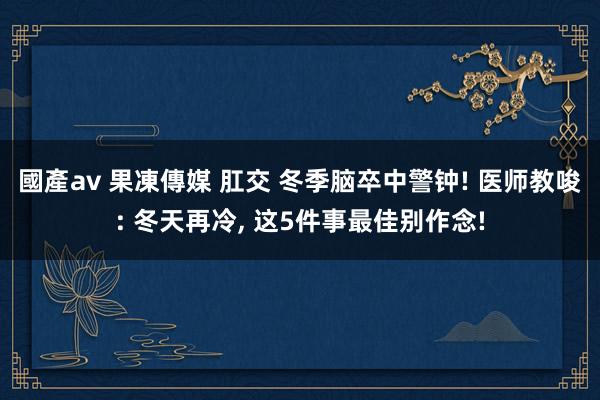 國產av 果凍傳媒 肛交 冬季脑卒中警钟! 医师教唆: 冬天再冷， 这5件事最佳别作念!