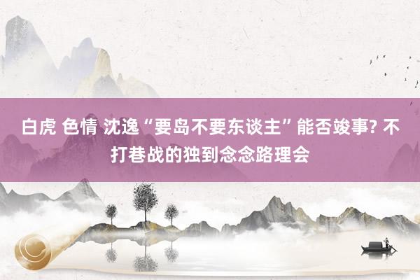 白虎 色情 沈逸“要岛不要东谈主”能否竣事? 不打巷战的独到念念路理会