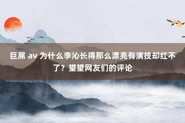 巨屌 av 为什么李沁长得那么漂亮有演技却红不了？望望网友们的评论