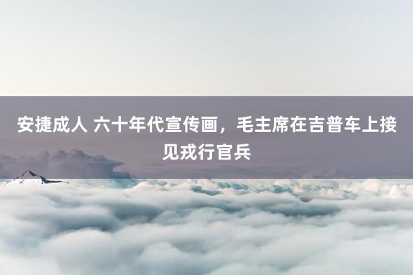 安捷成人 六十年代宣传画，毛主席在吉普车上接见戎行官兵