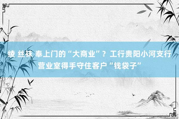 绫 丝袜 奉上门的“大商业”？工行贵阳小河支行营业室得手守住客户“钱袋子”