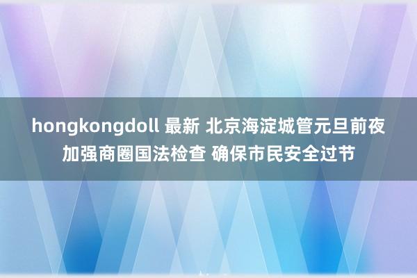 hongkongdoll 最新 北京海淀城管元旦前夜加强商圈国法检查 确保市民安全过节