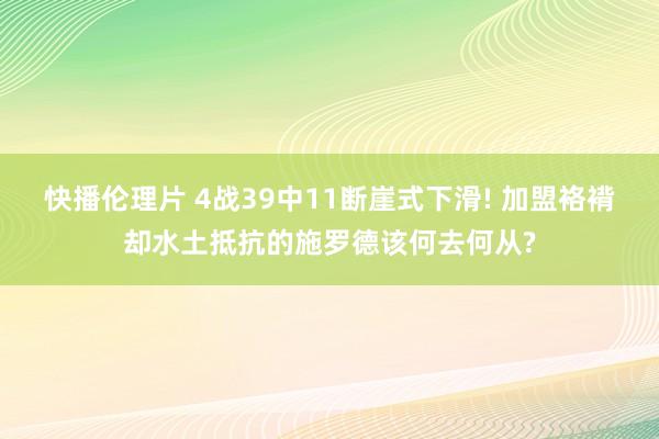 快播伦理片 4战39中11断崖式下滑! 加盟袼褙却水土抵抗的施罗德该何去何从?