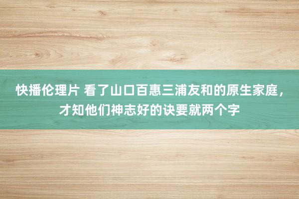 快播伦理片 看了山口百惠三浦友和的原生家庭，才知他们神志好的诀要就两个字