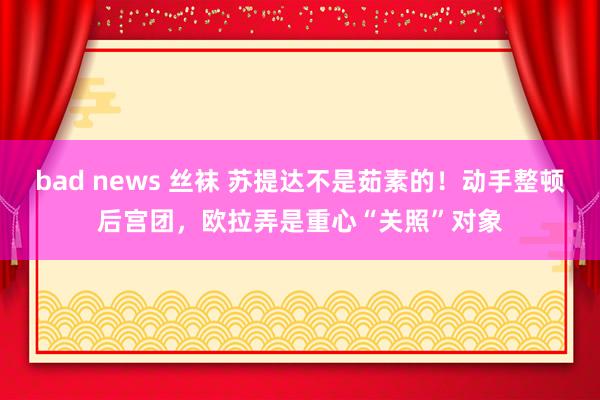 bad news 丝袜 苏提达不是茹素的！动手整顿后宫团，欧拉弄是重心“关照”对象