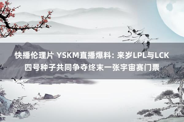 快播伦理片 YSKM直播爆料: 来岁LPL与LCK四号种子共同争夺终末一张宇宙赛门票