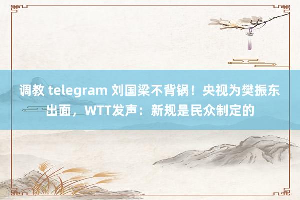 调教 telegram 刘国梁不背锅！央视为樊振东出面，WTT发声：新规是民众制定的