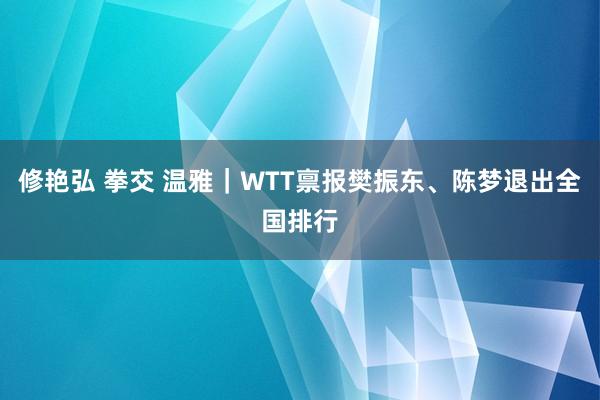 修艳弘 拳交 温雅｜WTT禀报樊振东、陈梦退出全国排行