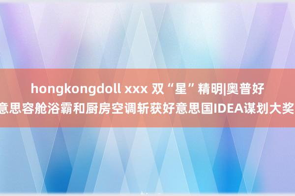 hongkongdoll xxx 双“星”精明|奥普好意思容舱浴霸和厨房空调斩获好意思国IDEA谋划大奖！