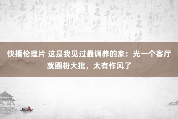 快播伦理片 这是我见过最调养的家：光一个客厅就圈粉大批，太有作风了