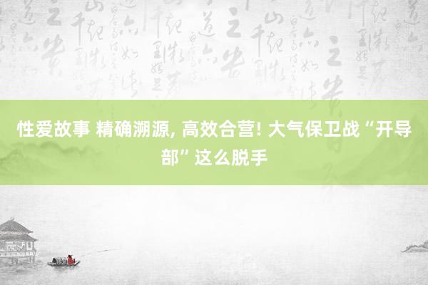 性爱故事 精确溯源， 高效合营! 大气保卫战“开导部”这么脱手