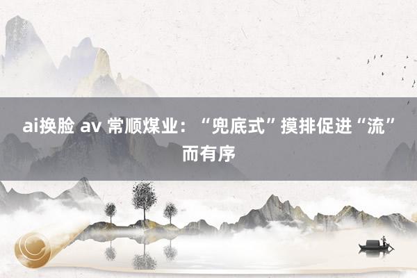 ai换脸 av 常顺煤业：“兜底式”摸排促进“流”而有序