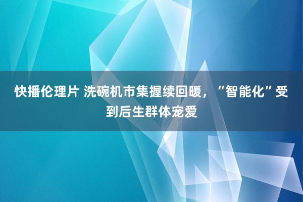 快播伦理片 洗碗机市集握续回暖，“智能化”受到后生群体宠爱