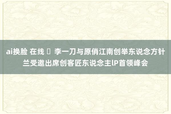 ai换脸 在线 ​李一刀与原俏江南创举东说念方针兰受邀出席创客匠东说念主lP首领峰会