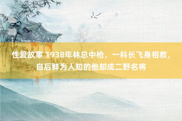 性爱故事 1938年林总中枪，一科长飞身相救，自后鲜为人知的他却成二野名将