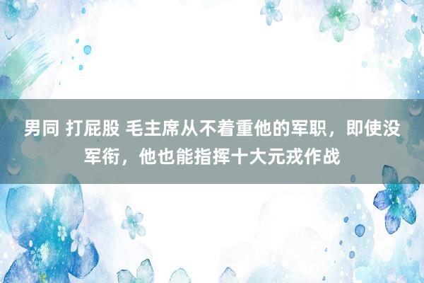 男同 打屁股 毛主席从不着重他的军职，即使没军衔，他也能指挥十大元戎作战