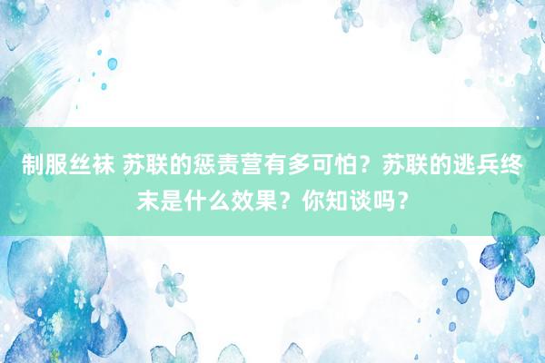 制服丝袜 苏联的惩责营有多可怕？苏联的逃兵终末是什么效果？你知谈吗？