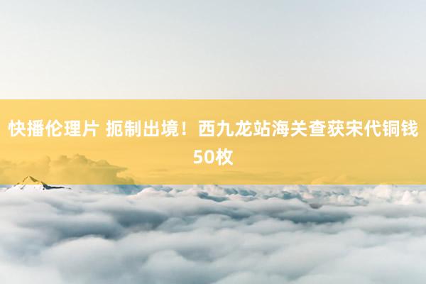 快播伦理片 扼制出境！西九龙站海关查获宋代铜钱50枚