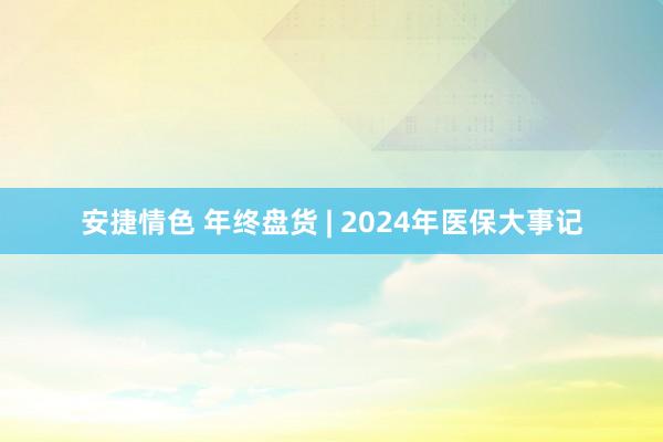 安捷情色 年终盘货 | 2024年医保大事记