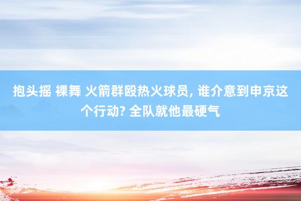 抱头摇 裸舞 火箭群殴热火球员， 谁介意到申京这个行动? 全队就他最硬气