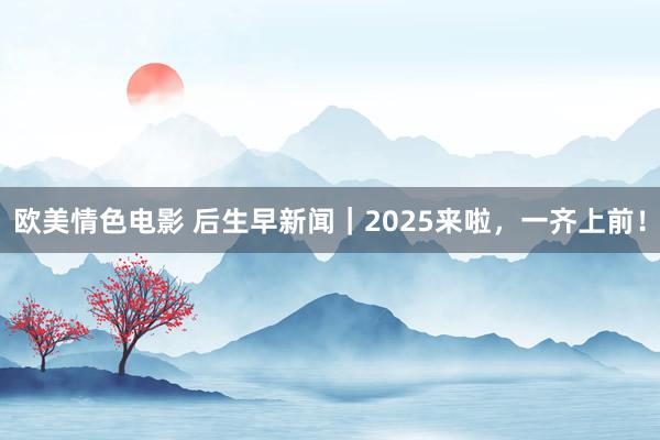 欧美情色电影 后生早新闻｜2025来啦，一齐上前！