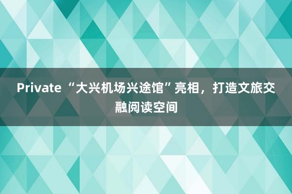 Private “大兴机场兴途馆”亮相，打造文旅交融阅读空间