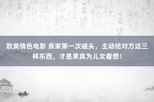 欧美情色电影 亲家第一次碰头，主动给对方这三样东西，才是果真为儿女着想！