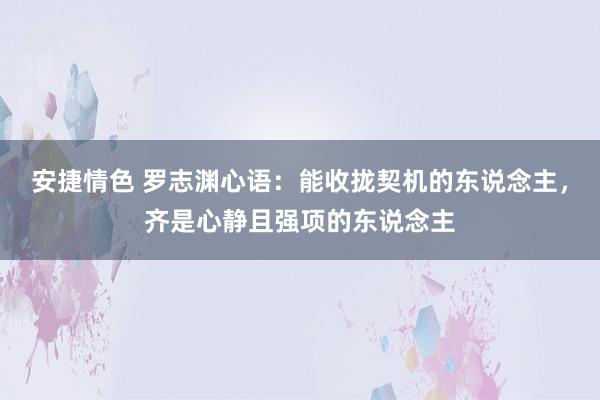 安捷情色 罗志渊心语：能收拢契机的东说念主，齐是心静且强项的东说念主