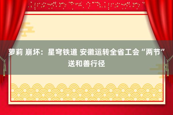 萝莉 崩坏：星穹铁道 安徽运转全省工会“两节”送和善行径