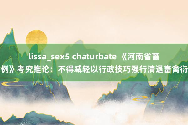 lissa_sex5 chaturbate 《河南省畜牧条例》考究推论：不得减轻以行政技巧强行清退畜禽衍生场