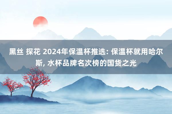 黑丝 探花 2024年保温杯推选: 保温杯就用哈尔斯， 水杯品牌名次榜的国货之光