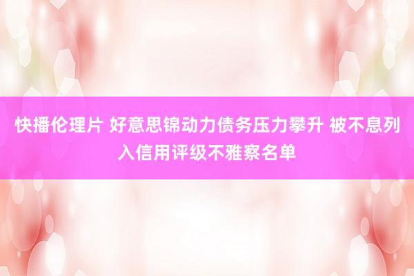 快播伦理片 好意思锦动力债务压力攀升 被不息列入信用评级不雅察名单