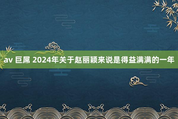 av 巨屌 2024年关于赵丽颖来说是得益满满的一年