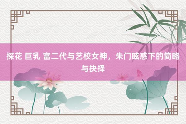 探花 巨乳 富二代与艺校女神，朱门眩惑下的简略与抉择