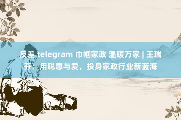 反差 telegram 巾帼家政 温暖万家 | 王瑞芬：用聪惠与爱，投身家政行业新蓝海