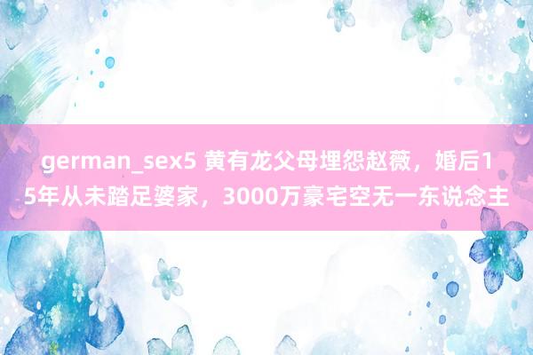 german_sex5 黄有龙父母埋怨赵薇，婚后15年从未踏足婆家，3000万豪宅空无一东说念主