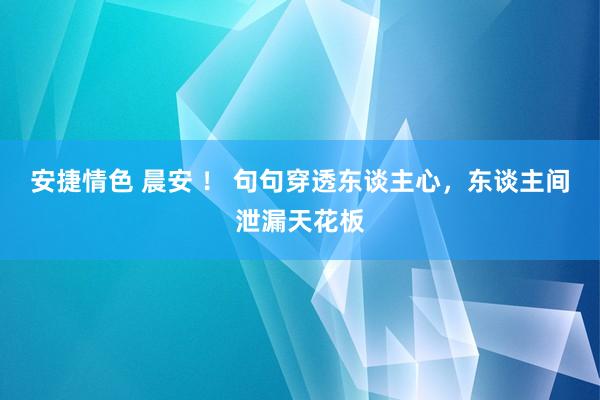 安捷情色 晨安 ！ 句句穿透东谈主心，东谈主间泄漏天花板