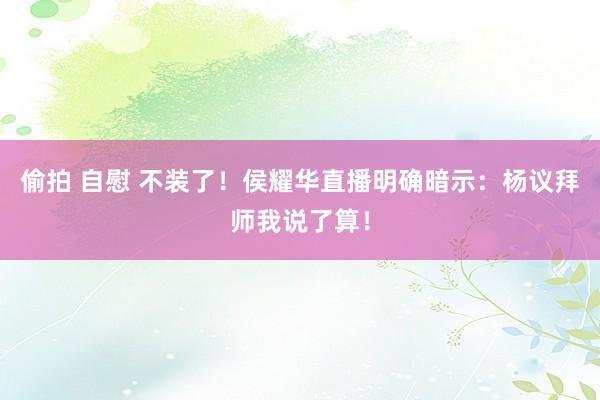 偷拍 自慰 不装了！侯耀华直播明确暗示：杨议拜师我说了算！