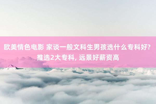 欧美情色电影 家谈一般文科生男孩选什么专科好? 推选2大专科， 远景好薪资高