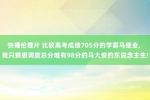 快播伦理片 比较高考成绩705分的学霸马继业， 我只狠狠调度总分唯有98分的马大俊的东说念主生!