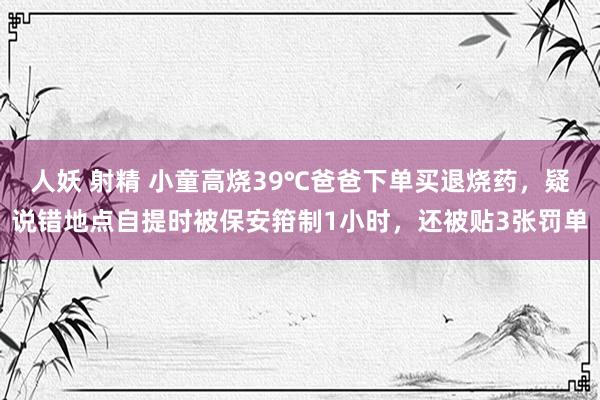 人妖 射精 小童高烧39℃爸爸下单买退烧药，疑说错地点自提时被保安箝制1小时，还被贴3张罚单