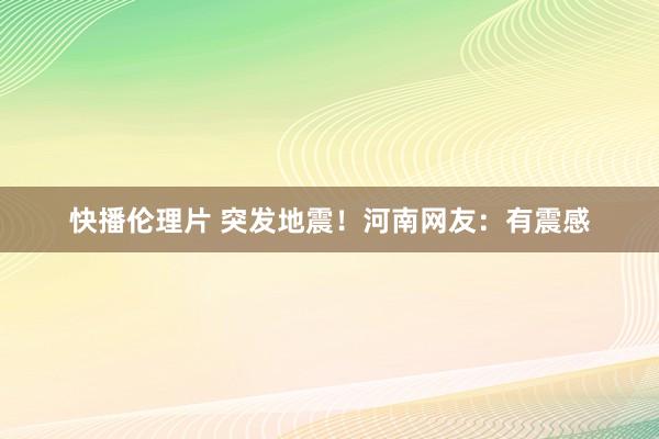 快播伦理片 突发地震！河南网友：有震感