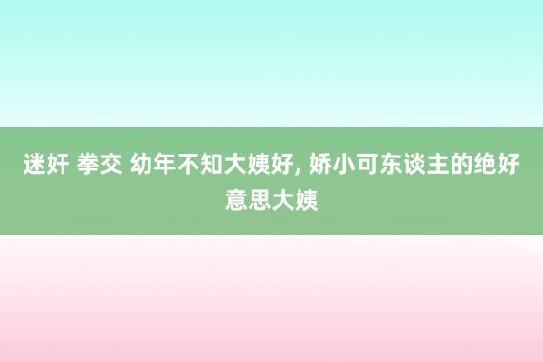 迷奸 拳交 幼年不知大姨好， 娇小可东谈主的绝好意思大姨