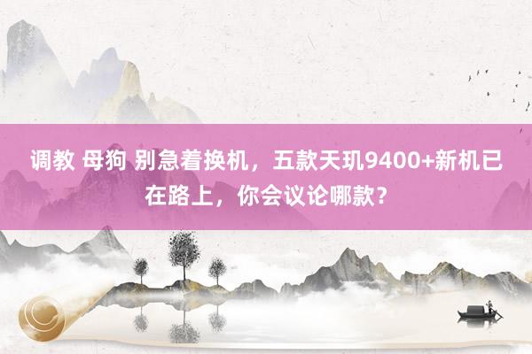 调教 母狗 别急着换机，五款天玑9400+新机已在路上，你会议论哪款？