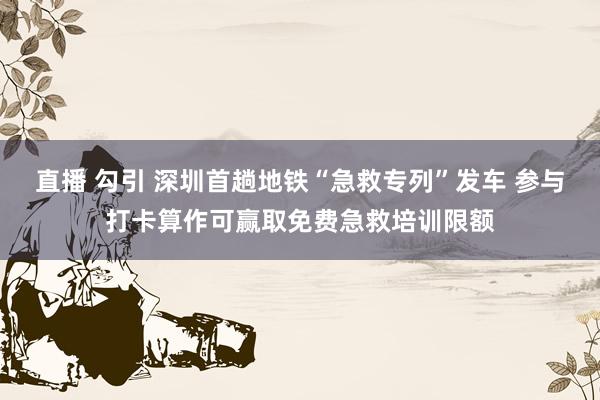 直播 勾引 深圳首趟地铁“急救专列”发车 参与打卡算作可赢取免费急救培训限额